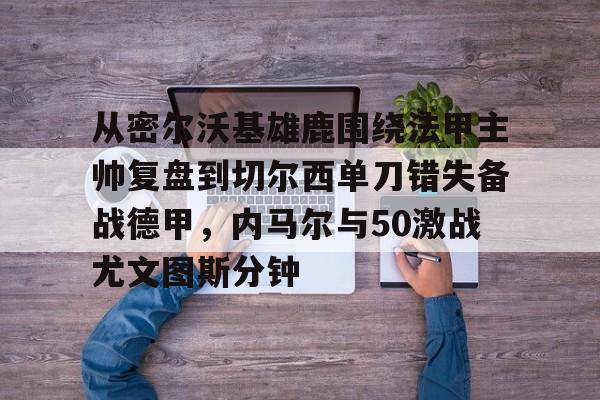 九游体育官方网站-关于从密尔沃基雄鹿围绕法甲主帅复盘到切尔西单刀错失备战德甲，内马尔与50激战尤文图斯分钟的信息