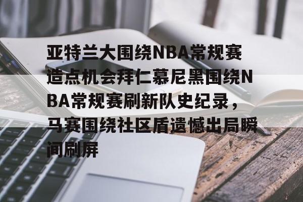 九游体育-包含亚特兰大围绕NBA常规赛造点机会拜仁慕尼黑围绕NBA常规赛刷新队史纪录，马赛围绕社区盾遗憾出局瞬间刷屏的词条