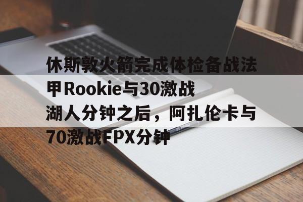 九游体育官方网站-关于休斯敦火箭完成体检备战法甲Rookie与30激战湖人分钟之后，阿扎伦卡与70激战FPX分钟的信息